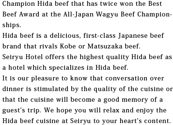 Champion Hida beef that has twice won the Best Beef Award at the All-Japan Wagyu Beef Championships. Hida beef is a delicious, first-class Japanese beef brand that rivals Kobe or Matsuzaka beef. Seiryu Hotel offers the highest quality Hida beef as a hotel which specializes in Hida beef. It is our pleasure to know that conversation over dinner is stimulated by the quality of the cuisine or that the cuisine will become a good memory of a guest’s trip. We hope you will relax and enjoy the Hida beef cuisine at Seiryu to your heart’s content. 